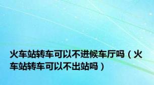 火车站转车可以不进候车厅吗（火车站转车可以不出站吗）