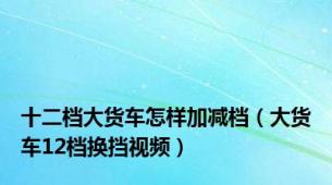 十二档大货车怎样加减档（大货车12档换挡视频）