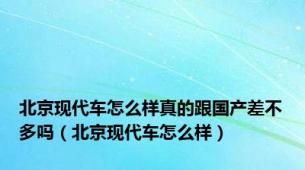 北京现代车怎么样真的跟国产差不多吗（北京现代车怎么样）