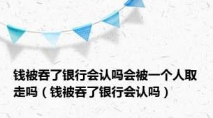 钱被吞了银行会认吗会被一个人取走吗（钱被吞了银行会认吗）