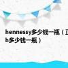 hennessy多少钱一瓶（正品rush多少钱一瓶）