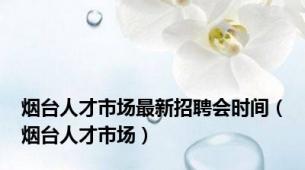 烟台人才市场最新招聘会时间（烟台人才市场）