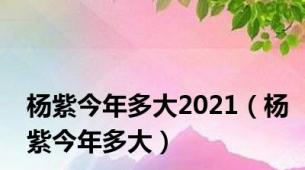 杨紫今年多大2021（杨紫今年多大）