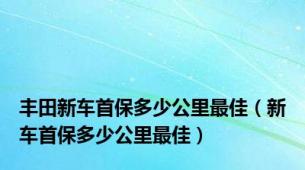 丰田新车首保多少公里最佳（新车首保多少公里最佳）