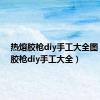 热熔胶枪diy手工大全图（热熔胶枪diy手工大全）