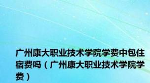 广州康大职业技术学院学费中包住宿费吗（广州康大职业技术学院学费）