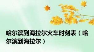 哈尔滨到海拉尔火车时刻表（哈尔滨到海拉尔）