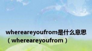 whereareyoufrom是什么意思（whereareyoufrom）