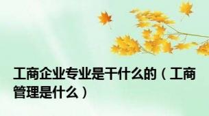 工商企业专业是干什么的（工商管理是什么）