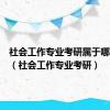 社会工作专业考研属于哪个门类（社会工作专业考研）