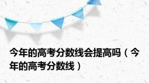 今年的高考分数线会提高吗（今年的高考分数线）