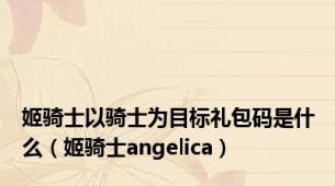 姬骑士以骑士为目标礼包码是什么（姬骑士angelica）