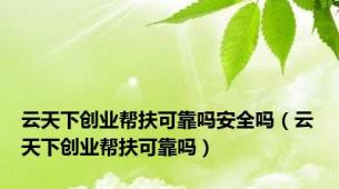 云天下创业帮扶可靠吗安全吗（云天下创业帮扶可靠吗）