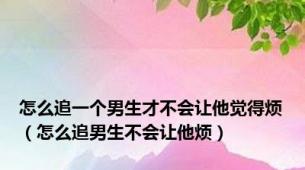 怎么追一个男生才不会让他觉得烦（怎么追男生不会让他烦）