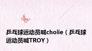 乒乓球运动员喊cholie（乒乓球运动员喊TROY）