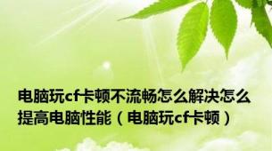 电脑玩cf卡顿不流畅怎么解决怎么提高电脑性能（电脑玩cf卡顿）