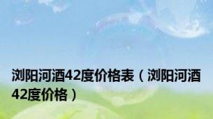 浏阳河酒42度价格表（浏阳河酒42度价格）