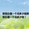 宽带办理一个月多少钱移动（宽带办理一个月多少钱）