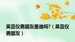 吴宣仪男朋友是谁吗?（吴宣仪男朋友）