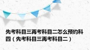 先考科目三再考科目二怎么预约科四（先考科目三再考科目二）