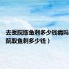 去医院取鱼刺多少钱痛吗（去医院取鱼刺多少钱）