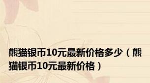 熊猫银币10元最新价格多少（熊猫银币10元最新价格）