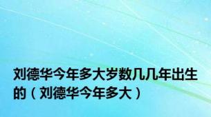 刘德华今年多大岁数几几年出生的（刘德华今年多大）