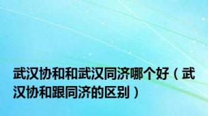 武汉协和和武汉同济哪个好（武汉协和跟同济的区别）