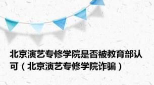 北京演艺专修学院是否被教育部认可（北京演艺专修学院诈骗）