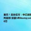 重罚！足协官方：中乙球员推击裁判面部 禁赛1年&amp;罚款10万