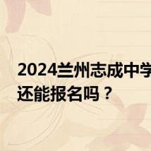 2024兰州志成中学现在还能报名吗？