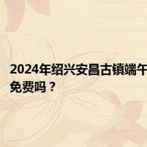 2024年绍兴安昌古镇端午节门票免费吗？