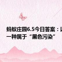 蚂蚁庄园6.5今日答案：以下哪一种属于“黑色污染”