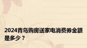 2024青岛购房送家电消费券金额是多少？