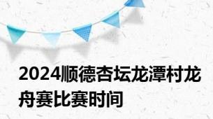 2024顺德杏坛龙潭村龙舟赛比赛时间