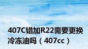 407C错加R22需要更换冷冻油吗（407cc）