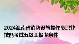 2024海南省消防设施操作员职业技能考试五级工报考条件