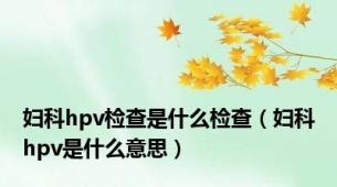 妇科hpv检查是什么检查（妇科hpv是什么意思）