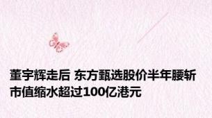 董宇辉走后 东方甄选股价半年腰斩 市值缩水超过100亿港元