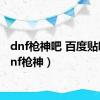 dnf枪神吧 百度贴吧（dnf枪神）