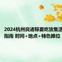 2024杭州良渚粽夏吃货集活动游玩指南 时间+地点+特色摊位