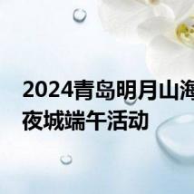 2024青岛明月山海间不夜城端午活动