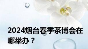 2024烟台春季茶博会在哪举办？