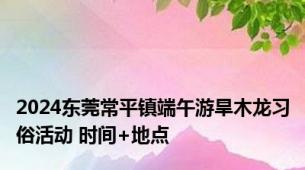 2024东莞常平镇端午游旱木龙习俗活动 时间+地点