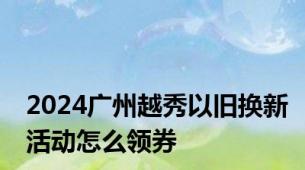 2024广州越秀以旧换新活动怎么领券