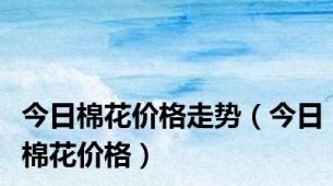 今日棉花价格走势（今日棉花价格）