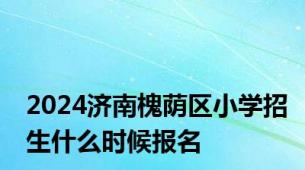 2024济南槐荫区小学招生什么时候报名