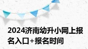 2024济南幼升小网上报名入口+报名时间