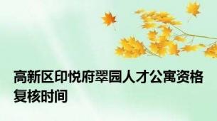 高新区印悦府翠园人才公寓资格复核时间