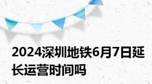 2024深圳地铁6月7日延长运营时间吗